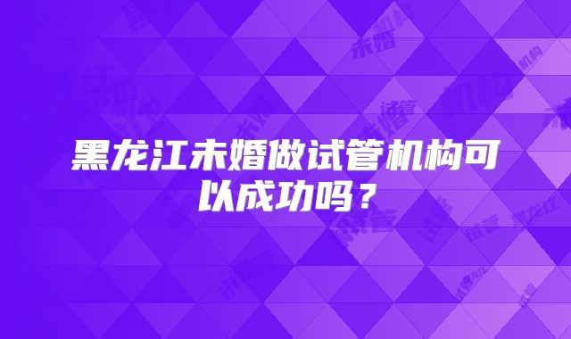 黑龙江未婚做试管机构可以成功吗？