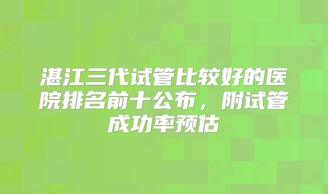 湛江三代试管比较好的医院排名前十公布，附试管成功率预估