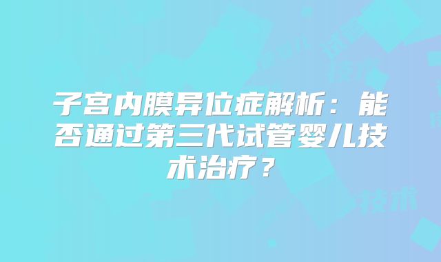子宫内膜异位症解析：能否通过第三代试管婴儿技术治疗？