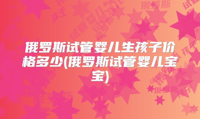 俄罗斯试管婴儿生孩子价格多少(俄罗斯试管婴儿宝宝)