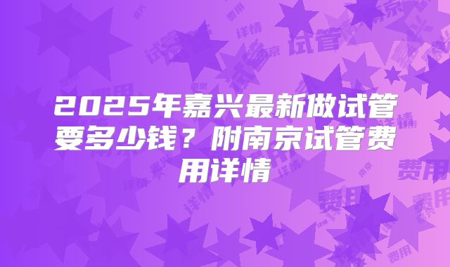 2025年嘉兴最新做试管要多少钱？附南京试管费用详情