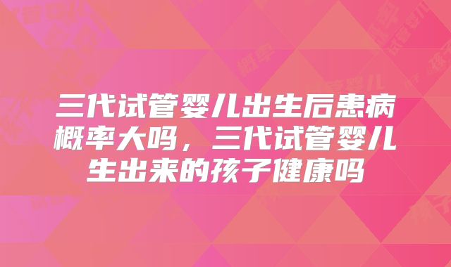 三代试管婴儿出生后患病概率大吗，三代试管婴儿生出来的孩子健康吗