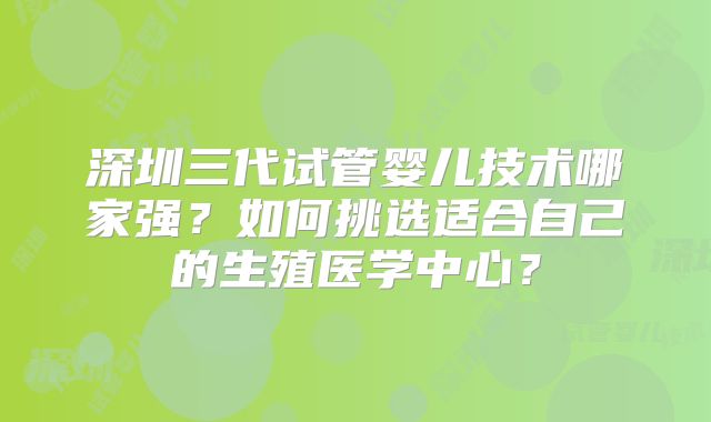 深圳三代试管婴儿技术哪家强？如何挑选适合自己的生殖医学中心？