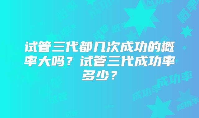 试管三代都几次成功的概率大吗?试管三代成功率多少?