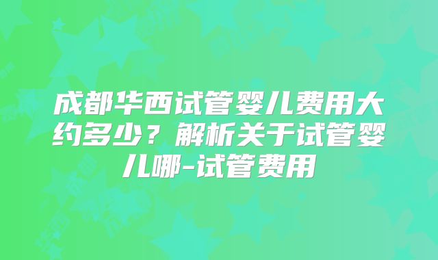 成都华西试管婴儿费用大约多少？解析关于试管婴儿哪-试管费用