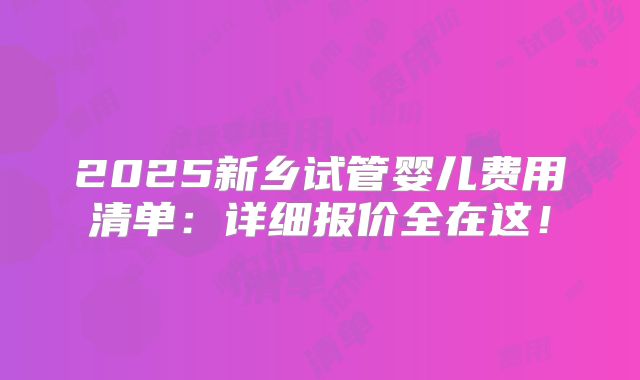 2025新乡试管婴儿费用清单：详细报价全在这！