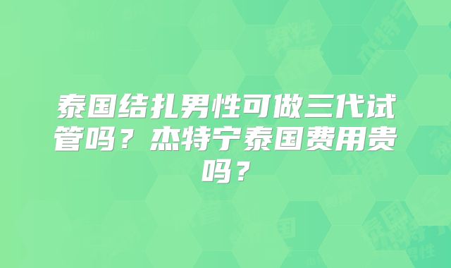 泰国结扎男性可做三代试管吗?杰特宁泰国费用贵吗?