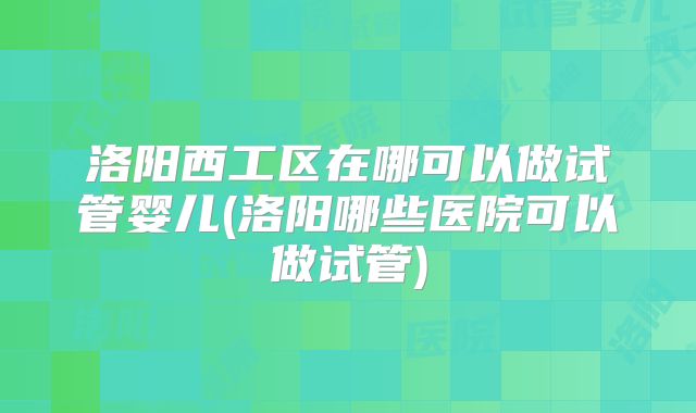 洛阳西工区在哪可以做试管婴儿(洛阳哪些医院可以做试管)
