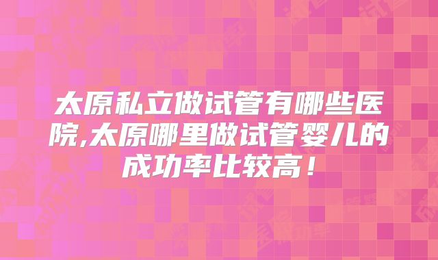 太原私立做试管有哪些医院,太原哪里做试管婴儿的成功率比较高！