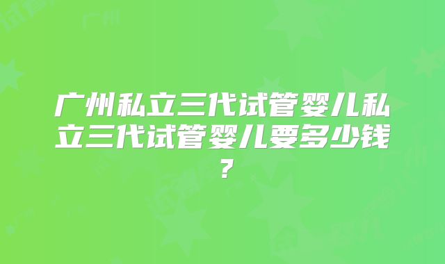 广州私立三代试管婴儿私立三代试管婴儿要多少钱？