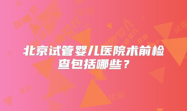 北京试管婴儿医院术前检查包括哪些？