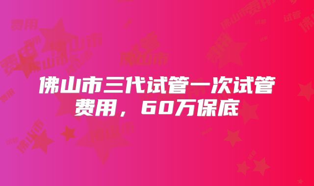 佛山市三代试管一次试管费用，60万保底