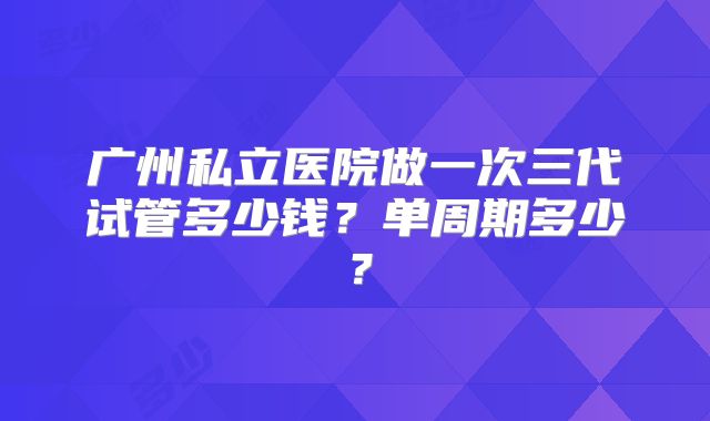 广州私立医院做一次三代试管多少钱？单周期多少？