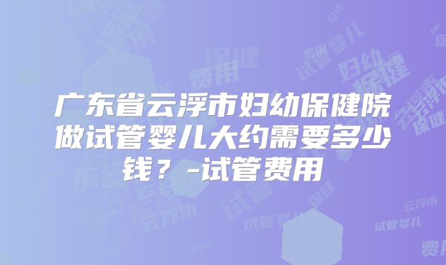 广东省云浮市妇幼保健院做试管婴儿大约需要多少钱？-试管费用