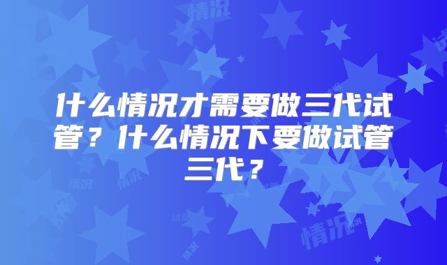 什么情况才需要做三代试管？什么情况下要做试管三代？