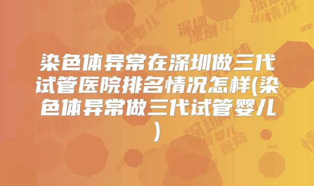 染色体异常在深圳做三代试管医院排名情况怎样(染色体异常做三代试管婴儿)