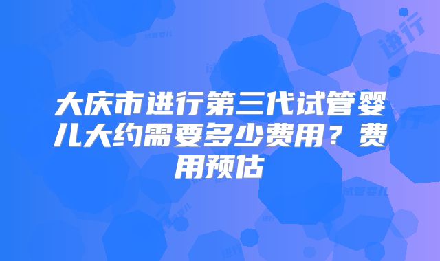 大庆市进行第三代试管婴儿大约需要多少费用？费用预估