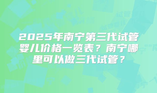 2025年南宁第三代试管婴儿价格一览表？南宁哪里可以做三代试管？