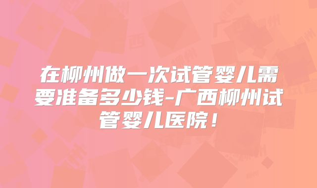 在柳州做一次试管婴儿需要准备多少钱-广西柳州试管婴儿医院！
