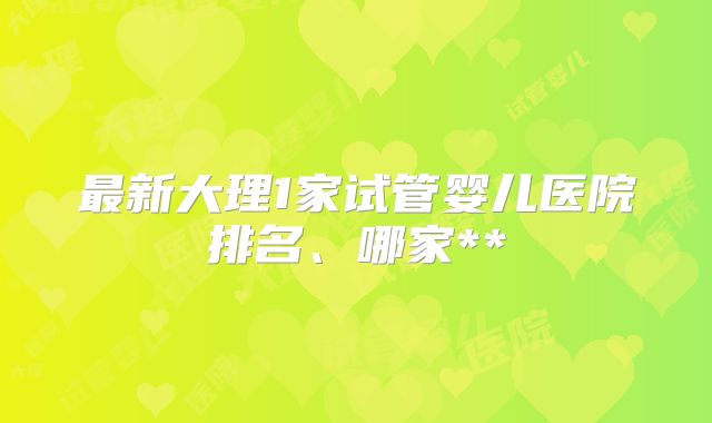 最新大理1家试管婴儿医院排名、哪家**
