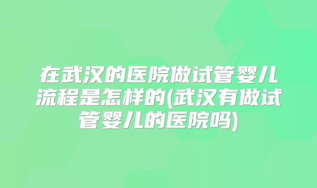 在武汉的医院做试管婴儿流程是怎样的(武汉有做试管婴儿的医院吗)