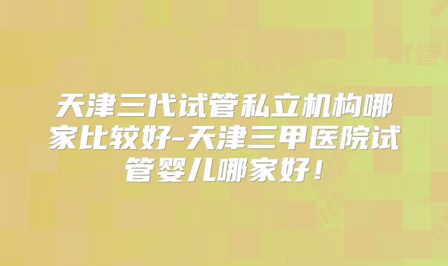天津三代试管私立机构哪家比较好-天津三甲医院试管婴儿哪家好！