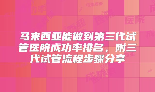马来西亚能做到第三代试管医院成功率排名，附三代试管流程步骤分享
