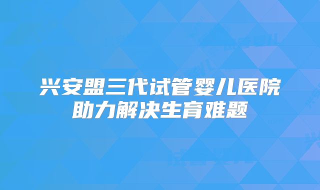 兴安盟三代试管婴儿医院助力解决生育难题