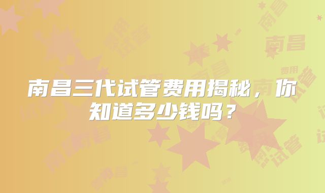 南昌三代试管费用揭秘，你知道多少钱吗？