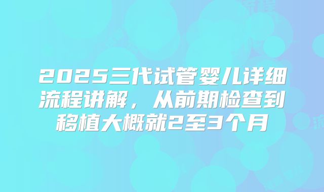 2025三代试管婴儿详细流程讲解,从前期检查到移植大概就2至3个月
