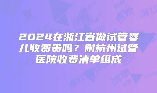 2024在浙江省做试管婴儿收费贵吗?附杭州试管医院收费清单组成