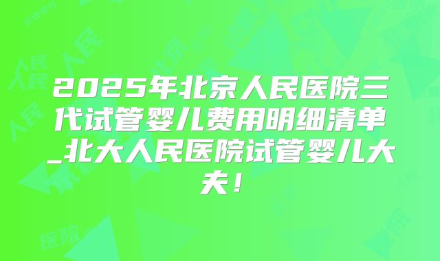 2025年北京人民医院三代试管婴儿费用明细清单_北大人民医院试管婴儿大夫!