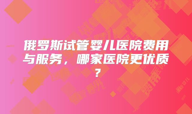 俄罗斯试管婴儿医院费用与服务，哪家医院更优质？