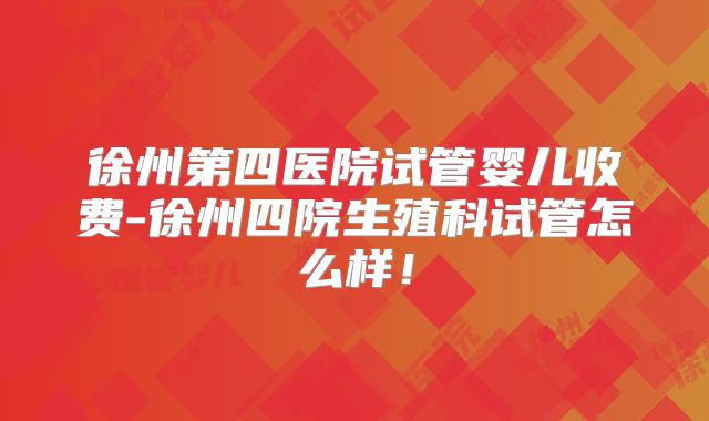 徐州第四医院试管婴儿收费-徐州四院生殖科试管怎么样！