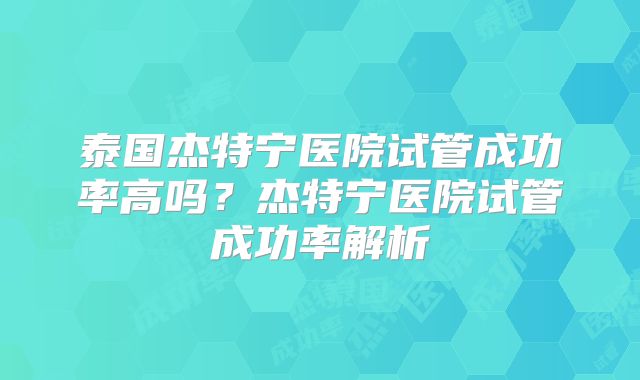 泰国杰特宁医院试管成功率高吗？杰特宁医院试管成功率解析
