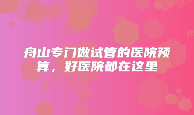舟山专门做试管的医院预算，好医院都在这里