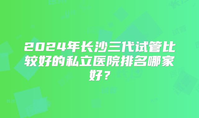 2024年长沙三代试管比较好的私立医院排名哪家好？