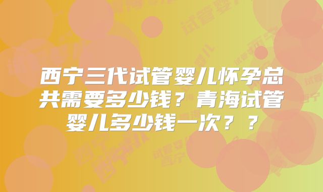 西宁三代试管婴儿怀孕总共需要多少钱？青海试管婴儿多少钱一次？？