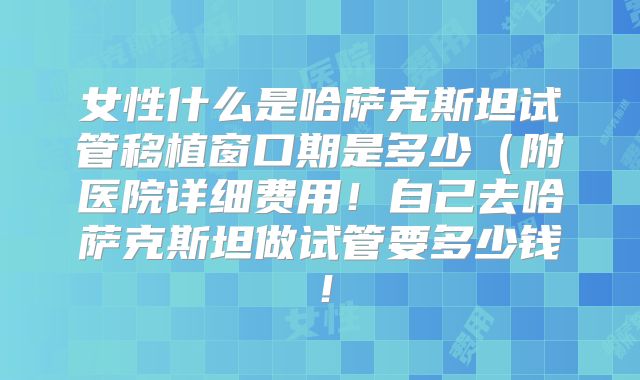 女性什么是哈萨克斯坦试管移植窗口期是多少(附医院详细费用!自己去哈萨克斯坦做试管要多少钱!