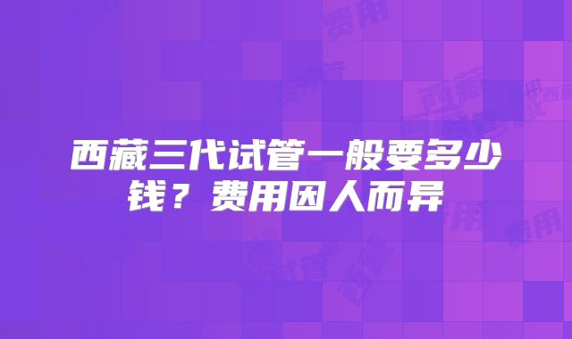 西藏三代试管一般要多少钱？费用因人而异