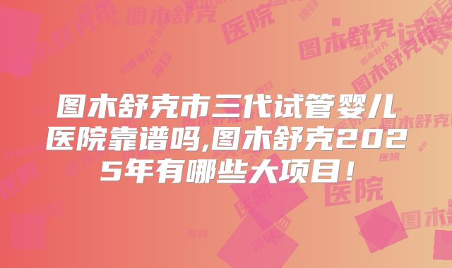 图木舒克市三代试管婴儿医院靠谱吗,图木舒克2025年有哪些大项目！