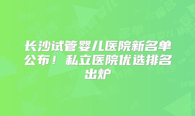 长沙试管婴儿医院新名单公布!私立医院优选排名出炉