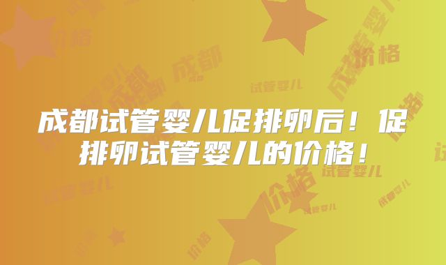 成都试管婴儿促排卵后！促排卵试管婴儿的价格！