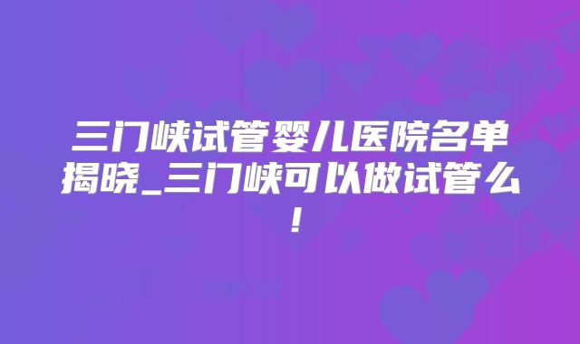 三门峡试管婴儿医院名单揭晓_三门峡可以做试管么！