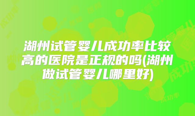湖州试管婴儿成功率比较高的医院是正规的吗(湖州做试管婴儿哪里好)