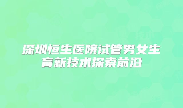 深圳恒生医院试管男女生育新技术探索前沿