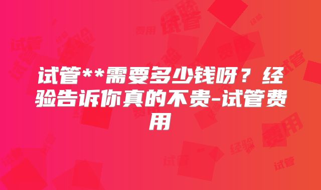 试管**需要多少钱呀？经验告诉你真的不贵-试管费用