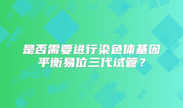 是否需要进行染色体基因平衡易位三代试管？