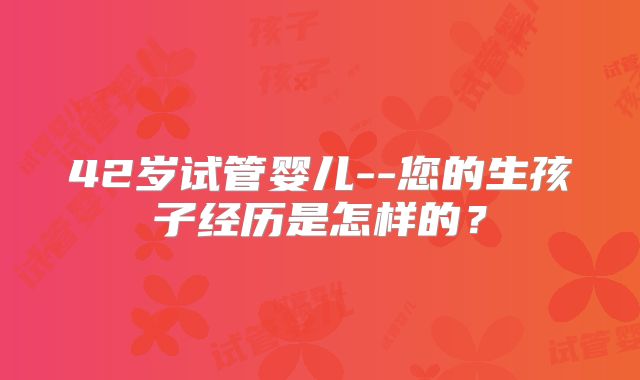 42岁试管婴儿--您的生孩子经历是怎样的？
