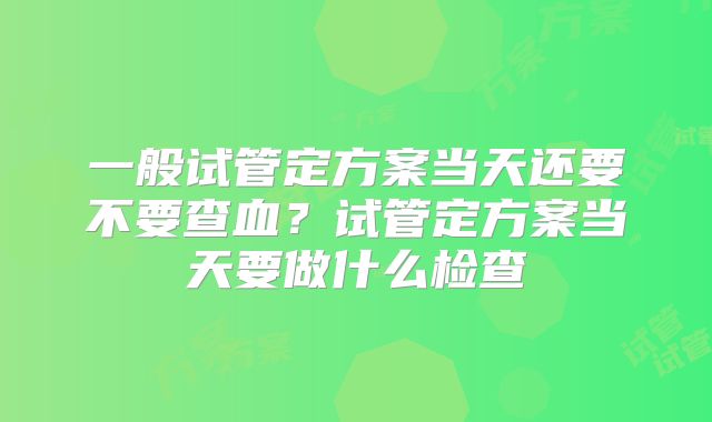 一般试管定方案当天还要不要查血？试管定方案当天要做什么检查